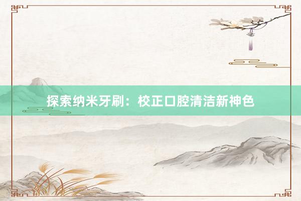 探索纳米牙刷：校正口腔清洁新神色