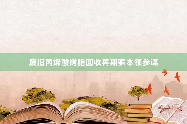 废旧丙烯酸树脂回收再期骗本领参谋
