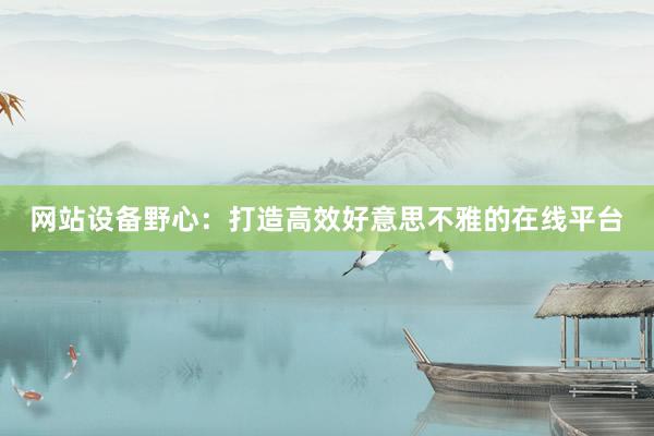 网站设备野心：打造高效好意思不雅的在线平台